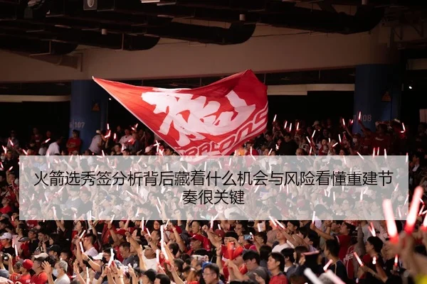 火箭选秀签分析背后藏着什么机会与风险看懂重建节奏很关键